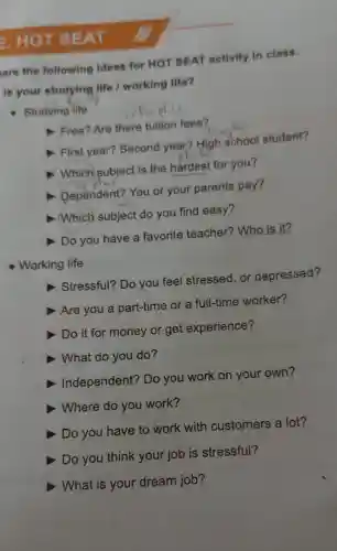 E. HOT SEAT
are the following ideas for HOT SEAT activity in class.
is your studying life I working life?
Studying life
Free? Are there tuition fees?
First year?Second year?High school student?
Which) subject is the hardest for you?
Dependent?You or your parents pay?
Which subject do you find easy?
, Do you have a favorite teacher? Who is it?
Working life
Stressful? Do you feel stressed, or depressed?
D Are you a part-time or a full-time worker?
D Do it for money or get experience?
What do you do?
D Independent?Do you work on your own?
D Where do you work?
Do you have to work with customers a lot?
Do you think your job is stressful?
What is your dream job?