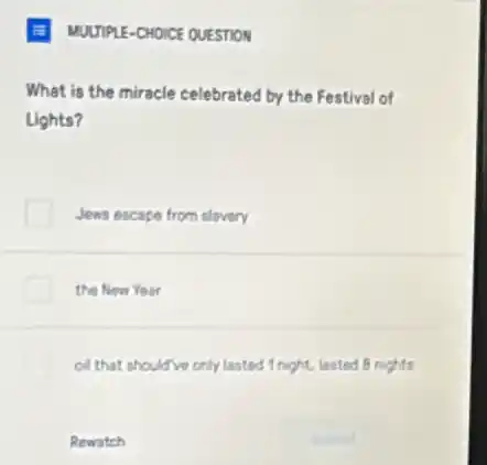 E MUUTPLE-CHOICE QUESTION
What is the miracle celebrated by the Festival of
Lights?
Jews escape from slavery
the New Year
oil that should ve only lasted 1 night, lasted B nights