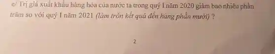 e/ Trị giá xuất khẩu hàng hóa của nước ta trong quý I nǎm 2020 giảm bao nhiêu phần
trǎm so với quý I nǎm 2021 (làm tròn kết quả đến hàng phần mười)?