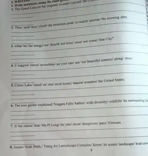 e. WRITING
I. Write sentences,using the clues
1. The	majestic wonder/carved/ the U
__
2. They/ said/ they/climb/ the mountain peak/ to watch/ sunrise/the morning after.
__
3. what/ be/ the things/ we/ should/ not miss/ once/ we/ come/Hue City?
__
4. I/ suggest/ travel/
__
Crater Lake/ stand/ as/
__
6. The tour guide explained/ Niagara Falls/ harbor/ wide diversity/ wildlife/ its surrounding ha
__
Leng/ be/ one/ most/dangerous/
__
Lanndscape Complex know/ its scenic landscape/ boat cav
8