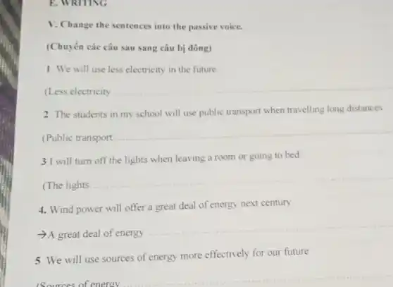 E. WRITING
V. Change the sentences into the passive voice.
(Chuyển các câu sau sang câu bị đông)
1. We will use less electricity in the future
(Less electricity
__
2. The students in my school will use public transport when travelling long distances
(Public transport
__
3.I will turn off the lights when leaving a room or going to bed.
(The lights
__
4. Wind power will offer a great deal of energy next century.
A great deal of energy
__
5. We will use sources of energy more effectively for our future
sources of energy