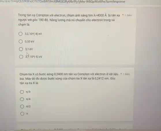 E70e8W59mX8MGESRyUBcfPy1j Mw-WBGpXKKKIIw/formResponse
Trong tán xạ Compton với electron, chùm ánh sáng tím lambda =4000stackrel (circ )(A)
ngược với góc 180 độ. Nǎng lượng mà nó chuyển cho electron trong va
chạm là:
3,3cdot 10^wedge (-4)eV
0,33 eV
3,1eV
3,7.10^wedge (-5)eV
Chùm tia X có bước sóng 0,2400 nm tán xạ Compton với electron ở vật liệu điểm
bia. Máy dò đo được bước sóng của chùm tia X tán xạ là 0,2412 nm.Góc
tán xạ tia X là:
pi /3
pi /4
pi /2
pi 
bị tán xạ * 1 điểm