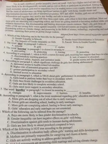 Yet, in early childhood,gender inequality starts out small. Girls have higher survival rates at bi
more likely to be developmentally on track, and are just as likely to participate in preschool. Among tho
reach secondary school, girls tend to outperform boys in reading across every country where data are avail
But the onset of adolescence can bring significant barriers to girls' well-being Gender norms and
discrimination increase their risk of unwanted pregnancy, HIV and AIDS. Besides, girls are cut off from the
information and supplies they need to stay healthy and safe in some places.
Despite major hurdles that still deny them equal rights, girls refuse to limit their ambitions. More and
more girls are attending and completing school, and fewer are getting married or becoming mothers while still
children themselves. But discrimination and limiting stereotypes remain common. That's why girls from all
walks of life are raising their voices against inequality.Girl-led movements are stopping child marriage,
demanding action on climate change, and pioneering in the fields of science,technology, engineering and mat
(STEM) -asserting their power as global change-makers.
1. Which of the following can be the best title for the passage?
Adapted from https://www.unice/org/gender-equali
A. Gender Equality in Schools
C. The Impacts of Gender Inequality on Girls
B. Gender-based Discrimination in Education
2. The word "they'in paragraph 3 refers to
__
D. Parents' Roles in Gender Equality
A. schools
B. girls
C. studies
3. The word "barring in paragraph 3 is closest in meaning to
__
D. boys
A. preventing
4. According to paragraph 3 , which is NOT a reason for many girls receiving less support than boys in scho
C. forcing
B. promoting
A. discriminatory teaching practices
C. neglected safety, hygiene, and sanitation needs
B. lack of interest in education
D. gender norms and discrimination
5. According to paragraph 4, which significant challenge do girls face during adolescence?
A. increased access to health-related information
B. higher risk of unwanted pregnancy and HIV
C. greater participation in secondary school
D. limited access to education
6. According to paragraph 4, which is TRUE about girls' performance in secondary school?
A. Girls tend to perform better than boys in secondary school.
B. Girls face fewer challenges in secondary education.
C. Girls are less likely to complete secondary school.
D. Girls need more support in secondary education.
7. The word 'hurdles in paragraph 5 is closest in meaning to
__
A. changes
B. improvements
C. barriers
D. benefits
8. According to paragraph 5, what is the trend mentioned regarding girls' education and family life?
A. More girls are dropping out of school due to early marriages.
B. Fewer girls are attending school, leading to early marriages.
C. More girls are completing school, leading to fewer early marriages.
D. Girls' education and early marriages are not connected.
. Which of the following can be inferred from the passage?
A. Boys are more likely to face gender discrimination in schools.
B. Gender inequality can have negative effects on girls' well-being.
C. Discrimination against girls tends to increase during adolescence.
D. Girls are less likely to attend preschool compared to boys.
). Which of the following is NOT true according to the passage?
A. Discrimination in education badly affects girls learning and skills development.
B. Mothers are primarily responsible for caregiving and chores at home.
C. Girls are actively working to address gender inequality.
D. Cid lad movements are promoting child marriage and solving climate change.