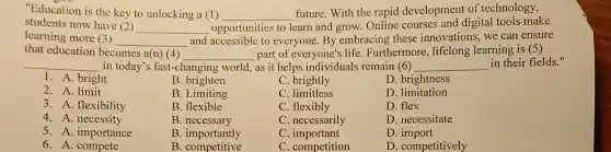 "Education is the key to unlocking a (1)
__
future. With the rapid development of technology,
students now have (2)
__ opportunities to learn and grow. Online courses and digital tools make
learning more (3)
__ and accessible to everyone.By embracing these innovations, we can ensure
that education becomes a(n) (4) __ part of everyone's life. Furthermore , lifelong learning is (5)
__ in today's fast-changing world, as it helps individuals remain (6) __ in their fields."
1. A. bright
B. brighten
C brightly
D. brightness
2. A. limit
B. Limiting
C. limitless
D .limitation
3. A. flexibility
B. flexible
C. flexibly
D. flex
4. A. necessity
B .necessary
C. necessarily
D. necessitate
5. A. importance
B. importantly
C . important
D
6. A. compete
B . competitive
C. competition
D. competitively