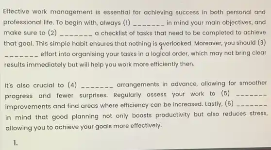 Effective work management is essential for achieving success in both personal and
professional life. To begin with, always (1) __ in mind your main objectives, and
make sure to (2 ) __ a checklist of tasks that need to be completed to achieve
that goal. This simple habit ensures that nothing is everlooked. Moreover, you should (3)
__ effort into organising your tasks in a logical order, which may not bring clear
results immediately but will help you work more efficiently then.
It's also crucial to (4) __ arrangements in advance allowing for smoother
progress and fewer surprises. Regularly assess your work to (5)
__
improvements and find areas where efficiency can be increased. Lastly, (6) __
in mind that good planning not only boosts productivity but also reduces stress,
allowing you to achieve your goals more effectively.
1.