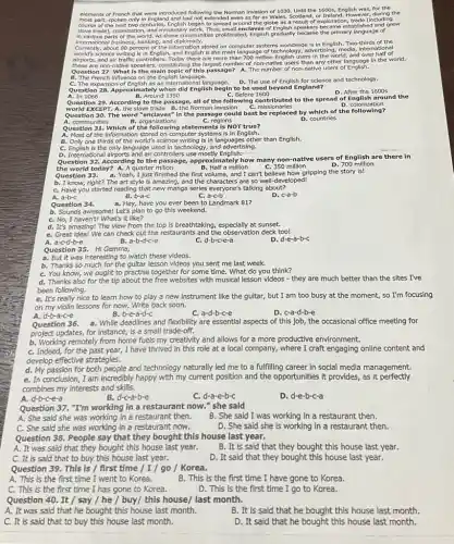 elements of French that were Introduced following the Norman Invasion of 1030, Until the 1600s, English was,for the
most part spoken only in England and had not extended even as far as Wales, Scotland, or Treland. However,during tl
course of the next two centuries.English began to spread around the globe as a result of exploration stablished and grew
In various parts of the world. As these communities proliferates, English gradually became the primary language of
internation parts sinces, banking, and diplomacy.
international business, banking, and
about 80 percent of the Information stored on computer systems worldwide Is in English. Two-thirds of the
airports, and air traffic controllers.Today there are more than 700 million English users in the world, and over half of
these are non-native speakers, constitution g the largest number of non-native users than any other language in the world.
Question 27. What is the main topic of this passage?A. The number of non-natly users of English.
B. The French Influence on the English language.
C. The expansion of English as an international language.
D. The use of English for science and technology.
Question 28. Approximately when did English begin to be used beyond England?
C. Before 1600
D. After the 1600s
A. In 1066	B. Around 1350
Question 29. According to the passage, all of the following contributed to the spread of English around the
world EXCEPT. A. the slave trade B. the Norman invasion C. missionaries
D. colonization
Question 30. The word "enclaves"in the passage could best be replaced by which of the following?
A. communities	B. organizations	C. regions	D. countries
Question 31. Which of the following statements is NOT true?
A. Most of the Information stored on computer systems Is in English.
B. Only one thirds of the world's science writing is in languages other than English.
C. English is the only language used in technology, and advertising.
D. International alrports and air controllers use mostly English:
Question 32. According to the passage, approximately how many non-native users of English are there in
the world today? A.A quarter milion	B. Half a million C. 350 million
Question 33.
D. 700 million
a. Yeah, I just finished the first volume, and I can't believe how gripping the story is!
b. I know, right? The art style is amazing, and the characters are so well-developed!
C. Have you started reading that new manga series everyone's talking about?
B. b-a-C
D. c-a-b
A. a-b-C
Question 34. a. Hey, have you ever been to Landmark 81?
b. Sounds awesome! Let's plan to go this weekend.
C. No, I haven't/ What's it like?
d. It's amazing! The view from the top is breathtaking, especially at sunset.
e. Great idea! We can check out the restaurants and the observation deck too!
A. a-c-d be
B. a-b-d-c-e
d-b-c-e-a
D. d-e-a-b-c
Question 35. HI Gemma,
a. But it was interesting to watch these videos.
b. Thanks so much for the gultar lesson videos you sent me last week.
C. You know, we ought to practise together for some time. What do you think?
d. Thanks also for the tip about the free websites with musical lesson videos - they are much better than the sites I've
been following.
e. It's really nice to learn how to play a new instrument like the guitar, but I am too busy at the moment, so I'm focusing
on my violin lessons for now. Write back soon.
A. d-b-a-c-e
B. b-e-a-d-c
C. a-d-b-c-e
D. c-a-d-b-e
Question 36. a. While deadlines and flexibility are essential aspects of this job, the occasional office meeting for
project updates, for instance is a small trade -off.
b. Working remotely from home fuels my creativity and allows for a more productive environment.
C. Indeed, for the past year, I have thrived in this role at a local company, where I craft engaging online content and
develop effective strategies.
d. My passion for both people and technology naturally led me to a fulfilling career in social media management.
Question 37. "I'm working in a restaurant now." she said
A. She said she was working in a restaurant then.
B. She said I was working in a restaurant then.
C. She said she was working in a restaurant now.
D. She said she is working in a restaurant then.
Question 38. People say that they bought this house last year.
A. It was said that they bought this house last year.
B. It is said that they bought this house last year.
C. It is said that to buy this house last year.
D. It said that they bought this house last year.
Question 39. This is / first time / I / go / Korea.
A. This is the first time I went to Korea.
B. This is the first time I have gone to Korea.
C. This is the first time I has gone to Korea.
D. This is the first time I go to Korea.
Question 40. It / say / he / buy/ this house/last month.
A. It was said that he bought this house last month.
B. It is said that he bought this house last month.
C. It is said that to buy this house last month.
D. It said that he bought this house last month.