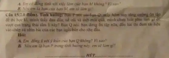 A. Em có đồng tình với việc làm của bạn M không Visao?
B. Nếu em là bạn của bạn M, em sẽ làm gì?
Câu 15(2.0 điểm). Tình huông: Bạn P nói với-bạn-Q máy hôm nay tǎng cường ôn tập
để thi học kì,minh thấy đau đấu,uế oài và mệt mỏi quả, mình chưa biết phải làm gi để
vượt qua trạng thái tâm lí này? Bạn Q nói: bạn đừng ôn tập nữa, đến lúc thi đem tài liệu
vào chép và nhìn bài của các bạn ngồi bên cho nhẹ đầu.
Hỏi:
A. Em đồng ý với ý kiến của bạn Q không? Vì sao?
B. Nếu em là bạn P trong tình huống này, em sẽ làm gì?
__ HÉT __