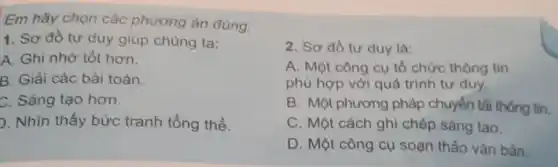 Em hãy chọn các phương án đủng.
1. Sơ đồ tư duy giúp chủng ta:
A. Ghi nhớ tốt hơn.
B. Giải các bài toán.
C. Sáng tạo hơn.
). Nhìn thấy bức tranh tổng thể.
2. Sơ đồ tư duy là:
A. Một công cụ tổ chức thông tin
phù hợp với quả trình tư duy.
B. Một phương pháp chuyển tải thông tin.
C. Một cách ghi chép sáng tạo.
D. Một công cụ soạn thảo vǎn bản.