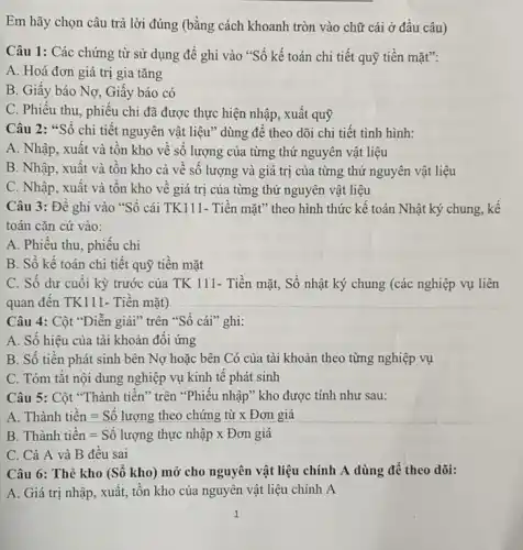 Em hãy chọn câu trả lời đúng (bằng cách khoanh tròn vào chữ cái ở đầu câu)
Câu 1: Các chứng từ sử dụng để ghi vào "Sổ kế toán chi tiết quỹ tiền mặt":
A. Hoá đơn giá trị gia tǎng
B. Giây báo Nơ Giây báo có
C. Phiếu thu, phiếu chi đã được thực hiện nhập, xuất quỹ
Câu 2: "Sổ chi tiết nguyên vật liệu" dùng đê theo dõi chi tiết tình hình:
A. Nhập, xuất và tôn kho về số lượng của từng thứ nguyên vật liệu
B. Nhập, xuất và tôn kho cả về số lượng và giá trị của từng thứ nguyên vật liệu
C. Nhập, xuất và tôn kho về giá trị của từng thứ nguyên vật liệu
Câu 3: Để ghi vào "Sổ cái TK111.- Tiền mặt" theo hình thức kê toán Nhật ký chung, kể
toán cǎn cứ vào:
A. Phiêu thu, phiếu chi
B. Số kế toán chi tiết quỹ tiền mặt
C. Số dư cuối kỳ trước của TK 111- Tiền mặt, Sổ nhật ký chung (các nghiệp vụ liên
quan đến TK111- Tiền mặt)
Câu 4: Cột "Diễn giải" trên "Số cái "ghi:
A. Số hiệu của tài khoản đối ứng
B. Số tiên phát sinh bên Nợ hoặc bên Có của tài khoản theo từng nghiệp vụ
C. Tóm tǎt nội dung nghiệp vụ kinh tê phát sinh
Câu 5: Cột "Thành tiền" trên "Phiếu nhập ' kho được tính như sau:
A Thgrave (a)nh tihat (e)n=Sacute (hat (o)) luromg theo chacute (i)ng tgrave (i)x Don giacute (a)
B Thgrave (a)nh tihat (e)n=Sacute (hat (o)) lurong thunderset (.)(hat (a))p times Don giacute (hat (a))
C. Cả A và B đêu sai
Câu 6: Thẻ kho (Số kho) mở cho nguyên vật liệu chính A dùng để theo dõi:
A. Giá trị nhập , xuất, tổn kho của nguyên vật liệu chính A