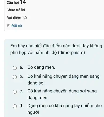 Em hãy cho biết đặc điểm nào dưới đây không
phù hợp với nấm nhị độ (dimorphism)
a. Có dạng men.
b. Có khả nǎng chuyển dạng men sang
dạng sợi.
c. Có khả nǎng chuyển dạng sợi sang
dạng men.
d. Dạng men có khả nǎng lây nhiễm cho
người