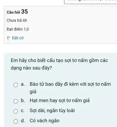 Em hãy cho biết cấu tạo sợi tơ nấm gồm các
dạng nào sau đây?
a. Bào tử bao dầy đi kèm với sợi tơ nấm
giả
b. Hạt men hay sợi tơ nấm giả
c. Sơi dài,ngắn tùy loài
d. Có vách ngǎn