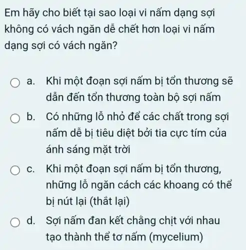 Em hãy cho biết tai sao loai vi nấm dạng sợi
không có vách ngǎn dễ chết hơn loại vi nấm
dạng sợi có vách ngǎn?
a. Khi một đoạn sợi nấm bị tổn thương sẽ
dẫn đến tổn thương toàn bộ sợi nấm
b. Có những lỗ nhỏ để các chất trong sợi
nấm dễ bi tiêu diệt bởi tia cực : tím của
ánh sáng mặt trời
c. Khi một đoạn sợi nấm bị tổn thương,
những lỗ ngǎn cách các khoang có thể
bị nút lại (thắt lại)
d. Sợi nấm đan kết chẳng chịt với nhau