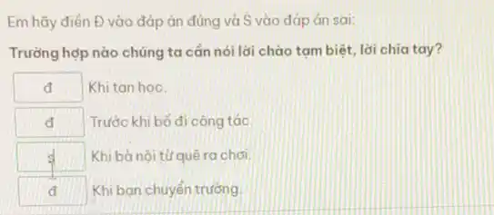 Em hãy điển Đ vào đáp án đúng và S vào đáp án sai:
Trường hợp nào chủng ta cần nói lời chào tam biệt, lời chia tay?
square  Khi tan hoc
đ Trước khi bố đi công tác.
square  Khi bà nội từ quê ra chơi. s
square  Khi bạn chuyển trường.