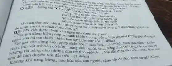 đem lại nhừng
quanh tràn đầy sức sống, thôi thúc chúng
sinh nêu được cảm người, gợi tả bức tranh sinh động, giày h 1 điếm)
- Hành vǎn trồi chảy , mạch lạc, có cảm xúc, ít sai lỗi chính tả. (1 điểm)
Câu 33: Trong bài "Chọ Tết" nhà thơ Đoàn Vǎn Cừ viết:
Sương trắng rò đầu cành như giọt sữa
Tia nắng tía nhảy hoài trong ruộng lúa
Núi uốn minh trong chiếc áo the xanh
Đồi thoa son nằm dưới ánh bình minh
(1 đoạn thơ trên,nhà thơ đã sử dụng biện pháp nghệ thuật gi ? Biện pháp nghệ thuật
cảm nhận được điều gi?
giúp viết được đoạn vǎn ngắn nêu được các ý sau:
HD: giả dùng biện pháp so sánh khiến Sương trắng hiện lên như những giọt sữa ngọt
ngắc giá còn dùng biện pháp nhân hóa." nhảy hoài, uốn minh, thoa son, nằm " khiến
Tác ta bà mẹ thiên nhiên ban tặng cho cây cối (1 điểm)
cảnh vật trở nên có hỗn, mang tình người, tưng bừng chiều đà : uốn mình, thoa son
Những làm duyên với đất trời __ (2 điểm)
__
vui cùng bà con các
tia nắng như những đứa trẻ tinh nghịch
Không khí tưng bừng, háo hức của con người, cảnh vật để đón xuân sang()điểm)