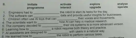 II.
imitate	activate	explore	analyse
programme	interact
upgrade	operate
1. Engineers had to __ the robot to start its tasks for the day.
2. The software can __ data and provide useful insights for businesses.
3. Children often use Al toys that can __ their voices and movements.
4: The scientists want to __ how Al can help in medical research.
5: The company decided to __
their old systems to a more advanced version.
6: Learning how to __ a robot requires both theory and practice.
7: Al assistant s are designed to __ with users in a natural way.
8: He learned how to __
the robot to perform various tasks.