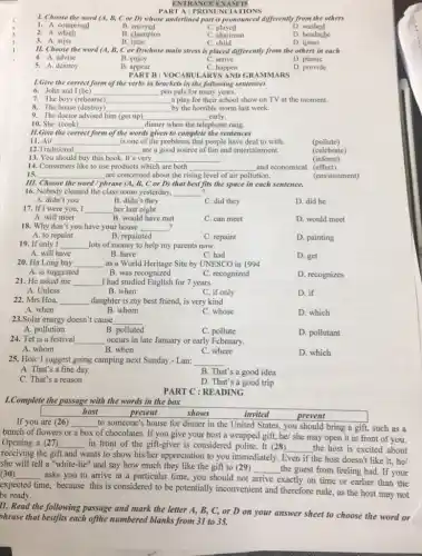 ENTRANCE EXAM 15
1. Choose the word (A, B, C or D) whose underlined part is pronounced differently from the others
1. A. comprised
B enjoyed
B. champion
C. played
D. washed
D. headache
2.A. which
C. chairman
C. child
3. A. miss
B. little
D listen
II. Choose the word (A, B, C or D)whose main stress is placed differently from the others in each
C. arrive
4. A. advise
B. enjoy
D. plastic
5. A. destroy
B. appear
C. happen
PART D: VOCABULARYS AND GRAMMARS
D. provide
1.Give the correct form of the verbs in brackets in the following sentences
6. John and I (be) __ pen pals for many years.
7. The boys (rehearse) __ a play for their school show on TV at the moment.
8. The house (destroy) __ by the horrible storm last week.
9. The doctor advised him (get up) __ early.
10. She (cook)
__ dinner when the telephone rang.
11.Give the correct form of the words given to complete the sentences
11. Air __ is one of the problems that people have deal to with.
(pollute)
12.Traditional __ are a good source of fun and entertainment.
(celebrate)
13. You should buy this book. It's very __ .
(inform)
14. Consumers like to use products which are both __ and economical. (effect)
15.	are concerned about the ri
__	rising level of air pollution.
(environment)
III. Choose the word / phrase (A, B, C or D) that best fits the space in each sentence.
16. Nobody cleaned the class room yesterday,
__
B. didn't they
A. didn't you
C. did they
D. did he
17. If I were you, I __ her last night
A. will meet
B. would have met
C. can meet
D. would meet
18. Why don't you have your house __ ?
A. to repaint
B. repainted
C. repaint
D. painting
19. If only I __ lots of money to help my parents now.
A. will have
20. Ha Long bay
B. have
C. had
D. get
__ as a World Heritage Site by UNESCO in 1994
A. is suggested
B. was recognized
C. recognized
D. recognizes
21. He asked me __ I had studied English for 7 years.
A. Unless
B. when
D. if
C. if only
22. Mrs Hoa, __ daughter is my best friend, is very kind
A. when
B. whom
C. whose
D. which
23.Solar energy doesn't cause __
A. pollution
B. polluted
C. pollute
D. pollutant
24. Tet is a festival __ occurs in late January or early February.
A. whom
B. when
C. where
D. which
25. Hoa: I suggest going camping next Sunday.- Lan: __
A. That's a fine day
B. That's a good idea
C. That's a reason
D. That's a good trip
PART C : READING
1.Complete the passage with the words in the box
host
present
invited
shows
If you are (26)
bunch of flowers or
__
to someone's house for dinner in the United States, you should bring a gift, such as a
box
of chocolates. If you give your host a wrapped gift, he/ she may open it in front of you.
Opening a (27) __ in front of the gift-giver is considered polite It (28) __ the host is excited about
receiving the gift and
wants to show his/her appreciation to you immediately Even if the host doesn't like it, he/
she will tell a "white-lie" and say how much they like the gift to (29)
__ the guest from feeling bad. If your (30) __
asks you to arrive at a particular time,you should not arrive exactly on time or earlier than the
expected
time, because this is considered to be potentially inconvenient and therefore rude as the host may not
be ready.
lI. Read the following passage and mark the letter A, B, C, or D on your answer sheet to choose the word or
phrase that bestfits each ofthe numbered blanks from 31 to 35.