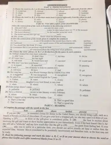 ENTRANCE EXAM 15
A:P
TIONS
1. Choose the word (A, B, C or D) whose underlined part is pronounced differently from the others
1. A. comprised
B. enjoyed
D. washed
2. A.which
B. champion
C. chairman
D. headache
3. A. miss
B. little
C. child
D. listen
11. Choose the word (A, B, C or D)whose main stress is placed differently from the others in each
B. enjoy	C. arrive
4. A. advise
D. plastic
5. A.destroy
B. appear
C. happen
D. provide
1.Give the correct form of the verbs in brackets in the following sentences
6. John and I (be) __ pen pals for many years.
7. The boys (rehearse) __ a play for their school show on TV at the moment.
8. The house (destroy) __ by the horrible storm last week.
9. The doctor advised him (get up) __ early.
10. She (cook)
__ dinner when the telephone rang.
PART B : VOCABUI ARYS AND GRAMMARS
11.Give the correct form of the words given to complete the sentences
11. Air __ is one of the problems that people have deal to with.
12.Traditional
(pollute)
__ are a good source of fun and entertainment.
13. You should	very
(celebrate)
__
(inform)
__
15. __ are concerned about the rising level of air pollution.
III. Choose the word / phrase (A, B, C or D) that best fits the space in each sentence.
16. Nobody cleaned the class room yesterday, __ 2
A. didn't you
B. didn't they
C. did they
D. did he
17. If I were you, I __ her last night
A. will meet
B. would have met
C. can meet
D. would meet
18. Why don't you have your house __ 2
A. to repaint
B. repainted
C. repaint
D. painting
19. If only I __ lots of money to help my parents now.
A. will have
B. have
C. had
D. get
20. Ha Long bay __ as a World Heritage Site by UNESCO in 1994
A. is suggested
B. was recognized
C. recognized
D. recognizes
21. He asked me __ I had studied English for 7 years.
A. Unless
B. when
C. if only
D. if
22. Mrs Hoa. __ daughter is my best friend, is very kind
A. when
B. whom
C. whose
D. which
23.Solar energy doesn't cause __
A. pollution
B. polluted
C. pollute
D. pollutant
24. Tet is a festival __ occurs in late January or early February.
A. whom
B. when
C. where
D. which
25. Hoa: I suggest going camping next Sunday.- Lan:
__
A. That's a fine day
C. That's a reason
B. That's a good idea
D. That's a good trip
PART C : READING
1.Complete the passage with the words in the box
host
present
invited
prevent
If you are (26) __
to someone's house for dinner in the United States, you should bring a gift, such as a
bunch of flowers or a box of chocolates.If you give your host a wrapped gift,he/ she may open it in front of you.
Opening a (27) __ in front of the gift-giver is considered polite It (28) __ the host is excited about
receiving the gift and wants to show his/her appreciation to you immediately. Even if the host doesn't like it, he/
she will tell a "white-lie" and say how much they like the gift to (29)
__ the guest from feeling bad. If your (30) __
time, because this is considered to be potentially inconvenient and therefore rude.as the host may not
asks you to arrive at a particular time,you should not arrive exactly on time or earlier than the
expected
be ready.
II. Read the following passage and mark the letter A, B, C, or D on your answer sheet to choose the word or