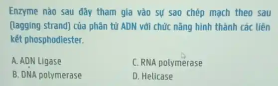 Enzyme nào sau đây tham gia vào sự sao chép mạch theo sau
(lagging strand)của phân tử ADN với chức nǎng hình thành các liên
kết phosphodiester.
A. ADN Ligase
C. RNA polymerase
B. DNA polymerase
D. Helicase