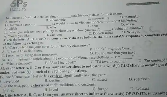 ETEACHING
14. Students often find it challenging to __
long historical dates for their exams.
D. memorize
C. memorizing
A. memory
B. memorable
15. He made a promise __
he would return to Vietnam to learn more about his heritage.
D. where
C. that
A. which
B. who
16. When you ask someone politely to close the window, you say,"
__ closing the window?"
D. Will you
C. Do you mind
A. Would you like
B. Can you
Mark the letter A B. C or D on your answer sheet to indicate the most suitable response to complete eacl
of the following exchanges.
17. "Can you lend me your notes for the history class now?"
B. I think I might be busy.
A. I'll see if can find them.
C. I promise I'll bring them tomorrow.
D. I'm not sure that you have.
18. A: I'm writing an article about the evolution of Vietnamese clothing -B: " __
A. "What a fashion!"
B. "Am I included?"
C. "I'd love to read it."
D. "I'm confused.
Mark the letter A B, C or D on your answer sheet to indicate the word(s) CLOSEST in meaning to tl
underlined word(s) in each of the following questions.
19. The Vietnamese lifestyle has evolved significantly over the years.
C. halted
D. regressed
1. developed
B. declined
0. In the past,people cherished their traditions and customs.
C. forgot
D. disliked
. ignored
B. loved
Tark the letter A,B, C, or D on your answer sheet to indicate the word(s)OPPOSITE in meaning