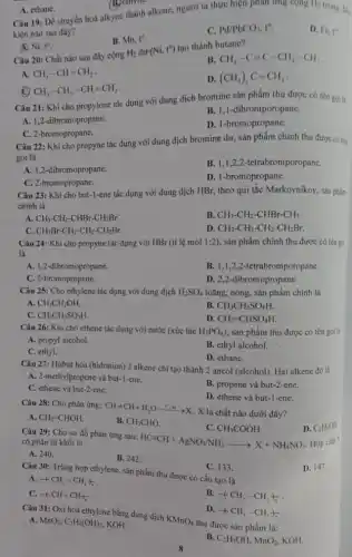 A. ethane.
(B)ethylle
alkene, người ta thực hiện phản ứng cộng H_(2) trong dies
kiện nào sau đây?
D. Fe,t^circ 
B. Mn. t^0
C. Pd/PbCO_(3),t^circ 
A Ni,t^circ 
Câu 20: Chất nào sau đây cộng
H_(2) (Ni,t^0)
tao thành butane?
B. CH_(3)-C=C-CH_(2)-CH_(3)
A. CH_(3)-CH=CH_(2)
CH_(3)-CH_(2)-CH=CH_(2)
D. (CH_(3))_(2)C=CH_(2)
Câu 21: Khi cho propylene tác dụng với dung dịch bromine sản phẩm thu được có tên goili
B. 1,1-dibromporopane.
A. 1,2-dibromopropane.
D. 1-bromopropane.
C. 2-bromopropane.
Câu 22: Khi cho propyne tác dụng với dung dịch bromine dư,sản phẩm chính thu được có tên
gọi là
A. 1,2-dibromopropane.
B. 1,1,2,2 -tetrabromporopane.
C. 2-bromopropane.
D. 1-bromopropane.
Câu 23: Khi cho but-1-ene tác dụng với dung dịch HBr, theo qui tắc Markovnikov, sản phẩm
chính là
A. CH_(3)-CH_(2)-CHBr-CH_(2)Br.
C. CH_(2)Br-CH_(2)-CH_(2)-CH_(2)Br.
B. CH_(3)-CH_(2)-CHBr-CH_(3).
D. CH_(3)-CH_(2)-CH_(2)-CH_(2)Br
Câu 24: Khi cho propyne tác dụng với HBr (tỉ lệ mol 1:2) , sản phẩm chính thu được có tên gại
là
A. 1,2-dibromopropane.
B. 1,1,2,2-tetrabromporopane.
C. 2-bromopropene.
D. 2,2-dibromopropane.
Câu 25: Cho ethylene tác dụng với dung dịch H_(2)SO_(4) loãng, nóng, sản phẩm chinh là
A.
CH_(3)CH_(2)OH.
B. CH_(3)CH_(2)SO_(4)H.
C. CH_(3)CH_(2)SO_(3)H.
D. CH_(2)=CHSO_(4)H.
Câu 26: Khi cho ethene tác dụng với nước (xúc tác H_(3)PO_(4)) sản phẩm thu được có tên gọi li
A. propyl alcohol.
B. ethyl alcohol.
C. ethyl.
D. ethane.
Câu 27: Hiđrat hóa (hidration) 2 alkene chi tạo thành 2 ancol (alcohol). Hai alkene đó là
A. 2-methylpropene và but-l-ene.
B. propene và but-2-ene.
C. ethene và but-2-ene.
D. ethene và but-1-ene.
Câu 28: Cho phản ứng: CH=CH+H_(2)Oxrightarrow (e^circ ,x)X
. X là chất nào dưới đây?
A. CH_(2)=CHOH.
B. CH_(3)CHO.
C. CH_(3)COOH.
D. C_(2)H_(3)OH.
Câu 29: Cho sơ đồ phản ứng sau:
HCequiv CH+AgNO_(3)/NH_(3)arrow X+NH_(4)NO_(3) có phân tử khối là
A. 240.
B. 242.
D. 147.
Câu 30: Trùng hợp ethylene, sản phẩm thu được có cấu tạo là
C. 133.
A. +CH_(2)=CH_(2))_(n)
C. +(CH=CH_(3)
B. +(HCH_(2)-CH_(2))_(n)
D.
+CH_(3)-CH_(3))_(n)
Câu 31: Oxi hoá ethylene bằng dung dịch
KMnO_(4)
thu được sản phẩm là:
A. MnO_(2),C_(2)H_(4)(OH)_(2) KOH.
B. C_(2)H_(5)OH,MnO_(2) KOH.
8