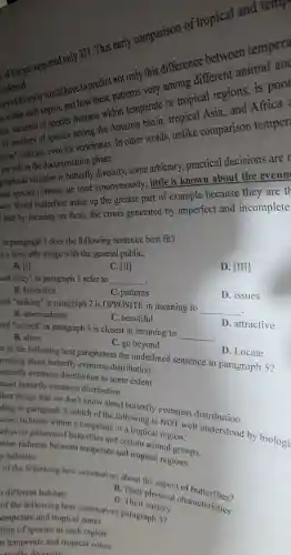 of Europe supported only 321. This early comparison of tropic al and temp
confirmed.
very among differen animal an of of diversity would have to predict not only this difference between tempera
consectes richness within temperate or tropical regions is poor
of numbers of species among the Amazon ation"citations even for vertebrates In other words , unlike comparison temper
are still in the documentation phase.
some arbitrary practica'decisions are r
and species synonymously;little is known about the evenn
few World butterflies make up the greater part of example because they are tr
that by focusing on them, the errors generated by imperfect and incomplete
in paragraph I does the following sentence best fit?
D: [III]
e a favorabl image with the general publiC.
B. [1]
C. [II]
. lord "they" in paragraph 1 refer to __
D. issues
B.butterflies
C. patterns
ord "striking" in paragrap 2 is OPPOSITE ; in meaning to __
D attractive
B. unren arkable
C beautiful
brd "exceed" in paragraph 3 is closest in meanir g to __
B. allow
C. go beyond
D. I Locate
h of the following best paraphrase s the underlined sentence in paragraph 5?
nything about butterfly evenness distribution
utterfl y evenness distribution to some extent
bout butterfl evenness distribution
ther things that we don't know abou t butterfly evenness distribution
ding to paragraph 2, which of the following is NOT well understood by biologi.
ecies richness within a temperate or a tropic:al region.
ehavior patterns of butterflie s and certain animal groups.
ecies richness between temperate and tropical regions.
y habitats.
of the following best summarise s about the aspect of butterflies?
B. Their physical characteristics?
variet
of the following best summarises paragraph s?
emperate and tropical zones
tion of species in each region
n temperate and tropical zones
