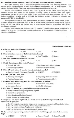 Ex 1. Read the passage about the United Nations, then answer the following questions.
The United Nations (UN)is an international organization founded in 1945, following World Wa rII.
Its main goal is to promote peace, security,and cooperation among nations. The UN brings together 193
member countries, making it one of the largest international organizations in the world.
The UN's headquarters is located in New York City, but it also has offices around the globe. Its
structure includes key bodies like the General Assembly,where all member states have equal
representation, and the Security Council, which focuses on maintaining international peace. The UN a lso
includes specialized agencies, such as UNICEF for children's welfare, UNESCO for education and
culture, and WHO for global health.
The organization works to solve global problems like poverty, hunger, and climate change. It also
promotes human rights and helps in times of cris is, such as during natural disasters or conflicts. Over the
years, the UN has played an essential role in peacekeeping missions.negotiations, and global
development programs.
Despite facing criticism and challenges, the UN remains a symbol of internationa I cooperation. It
continues to strive for a better world, reminding all nations of the importance of working together to
overcome global issues.
Nguyển Vǎn Hunderset (.)(hat (e))u:033.808.5858
1. When was the United Nations (UN) founded?
a) 1939	b) 1945	c) 1950	d) 1965
2. Where is the headquarters of the United Nations located?
a) London	b) Paris
c) New York City d) Geneva
3. How many member states does the UN have?
a) 123	b) 150	c) 193	d) 200
4. What is the main goal of the United Nations?
a) To build new cities
b) To promote peace and cooperation
c) To control governments
d) To make international laws
5. Which UN body allows all member states to participate equally?
a) Security Council b)General Assembly c) UNICEF
6. What is UNICEP's main focus?
a) Protecting human rights
b) Supporting child ren's welfare
c) Fighting climate change	d) Promoting international laws
7. What does the UN do during crises like natural disasters or conflicts?
a) It creates new laws
b) It sends aid and support
c) It organizes elections
d) It builds infrastructure
8. Why is the UN considered a symbol of international cooperation?
a) It helps countries solve global problems together
b) It controls all governments
c) It provides financial aid to all nations
d) It has the most powerful military
9. Imagine you are explaining the UN to a friend. Which of the following statements best
summarizes its purpose?
a) The UN is a global organization that promotes peace, solves problems , and helps during crises.
b) The UN focuses only on fighting climate change and health issues.
c) The UN controls countries and tells them what to do.
d) The UN only works with powerful nations to maintain peace.
10. If a country is experiencing a serious health crisis, which UN agency is most likely to provide
help?
a) UNESCO
b) WHO
c) Security Council d) General Assembly