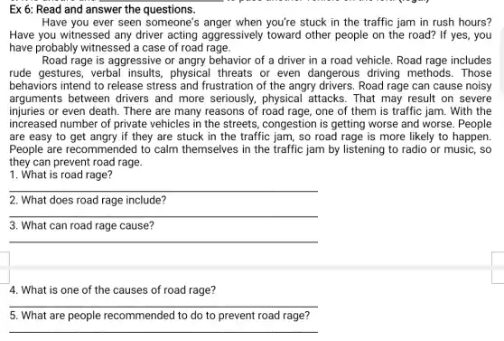 Ex 6: Read and answer the questions.
Have you ever seen someone's anger when you're stuck in the traffic jam in rush hours?
Have you witnessed any driver acting aggressively toward other people on the road? If yes, you
have probably witnessed a case of road rage.
Road rage is aggressive or angry behavior of a driver in a road vehicle.Road rage includes
rude gestures, verbal insults,physical threats or even dangerous driving methods . Those
behaviors intend to release stress and frustration of the angry drivers. Road rage can cause noisy
arguments between drivers and more seriously, physical attacks. That may result on severe
injuries or even death . There are many reasons of road rage,one of them is traffic jam. With the
increased number of private vehicles in the streets, congestion is getting worse and worse. People
are easy to get angry if they are stuck in the traffic jam,so road rage is more likely to happen
People are recommended to calm themselves in the traffic jam by listening to radio or music . so
they can prevent road rage.
1. What is road rage?
__
2. What does road rage include?
__
3. What can road rage cause?
__
4. What is one of the causes of road rage?
__
5. What are people recommended to do to prevent road rage?
__