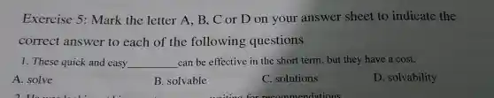 Ex ercis e 5:Mark the lette r A B,C or D on you answer sheet to indicate the
corr ect ans we to ea ch of the foll wing que estions
1. These quick and easy __ can be effectiv e in the short tern , bu t they have a cost.
A.solve
B.solvable
C. solutions
D. sol vability