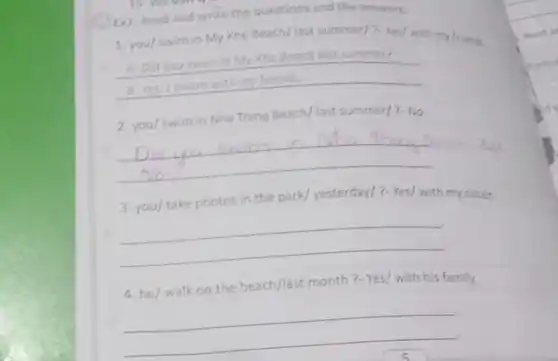 Ex7: Read and write the questions and the answers.
1. you/swim in My Khe Beach/ last summer/7-Yes/ with my friends.
__
A: Did you swim in My Khe Beach last summer?
2. you/swim in Nha Trang Beach/last summer/?-No
__
3. you/ take photos in the park/yesterday/?- Yes/ with my sister.
__
4. he/ walk on the beach/last month?Yes/ with his family.
__