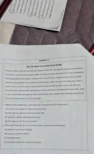 EXAMPLE 2
Get the best car rental deal NOW!
Freeman Motor Service has the best deals in town for renting top-quality automobiles.
Our staff is on hand seven days a week to help you enjoy your business trip or weekend
family getaway to the fullest. Come on into any Freeman shop and look over our fine
selection of economy cars family vans and luxury sedans so you can enjoy your trip in
style. If you can find a better offer anywhere else, bring the other shop's ad into any
Freeman store and we will match the price (for vehicles of comparable value only).Stop
in soon and choose among the most comfortable and reliable rides available anywhere!
Tax, Fuel and Insurance Costs Excluded
1. Which of the following is mentioned as a convenience for customers?
(A) Anyone can apply for reduced family rates.
(B) The store is open for business every day.
(C) Vehicles will be delivered anywhere.
(D) The agency has drivers available.
2. What will Freeman do if a customer finds a lower price elsewhere?
(A) Adjust its price accordingly
(B) Give a complete refund
(C) Beat the price
(D) Give the customer a discount coupon