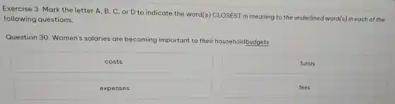 Exer cise 3.Mc rk the le tter A, B, C , or D to indicate the word (s) CLOS EST in meaning to the underlinec word(s in each of the
follow ing ques tions.
Question 30 .Wom en's salaries are beco ning imp ortant to their ho useholdb dgets.
costs
funds
expenses
fees