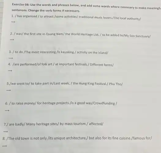 Exercise 08: Use the words and phrases below and add some words where necessary to make meaningfu
sentences. Change the verb forms if necessary.
1. / has organized/to attract /some activities,traditional music lovers./The local authority/
2. / was/ the first site in Quang Nam/the World Heritage List / to be added to/My Son Sanctuary/
3. / to do /The most interesting /is kayaking./ activity on the island/
4. /are performed/of folk art / at important festivals./ Different forms/
5./we went to/to take part in/Last week, / the Hung King Festival./ Phu Tho/
6. / to raise money/ for heritage projects./is a good way/Crowdfunding /
7./ are badly/Many heritage sites/ by mass tourism./ affected/
8. /The old town is not only /its unique architecture,/ but also for its fine cuisine./famous for/