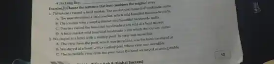 Exercise 3: Choose the sentence that best combines the original ones.
1. The tourists visited a local market. The market sold beautiful handmade crafts.
A. The tourists visited a local market, which sold beautiful handmade crafts.
B. The tourists who visited a market sold beautiful handmade crafts.
C. Tourists visited the beautiful handmade crafts sold at a local market.
D. A local market sold beautiful handmade crafts which the tourists visited.
2. We stayed at a hotel with a rooftop pool. Its view was incredible.
A. The view from the pool, which was incredible, was the hotel we stayed at.
B. We stayed at a hotel with a rooftop pool whose view was incredible.
C. The incredible view from the pool made the hotel we stayed at unforgettable.
Anh Q (Global Success)