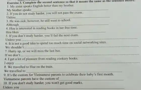 Exercise 3. Complete the second sentence so that it means the same as the sentence before:
1. My sister speaks English better than my brother.
My brother speaks __
2. If you do not study harder, you will not pass the exam..
Unless __
3. He was sick:however, he still went to school.
Although __
4. Hoa is interested in reading books in her free time.
Hoa likes __
5. If you don't study harder, you'll fail the next exam.
Unless you ............
__
6. It is not a good idea to spend too much time on social networking sites.
We shouldn __
7. Hurry up, or we will miss the last bus.
If we don __
4. I get a lot of pleasure from reading cookery books.
I enjoy ............ __
8. We travelled to Hue on the train.
We travelled to
9. It's the custom for Vietnamese parents to celebrate their baby's first month.
Vietnamese parents have the custom of __
10. If you don't study harder, you won't get good marks.
Unless you