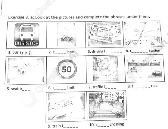 Exercise 3. a: Look at the pictures and complete the phrases under them.
1. bus st s t of
5. seat b
2. c
6. s _ _ limit
3. driving
4. r 
7. traffic
8. t rule
9. train mathrm(t) 
10. z crossing