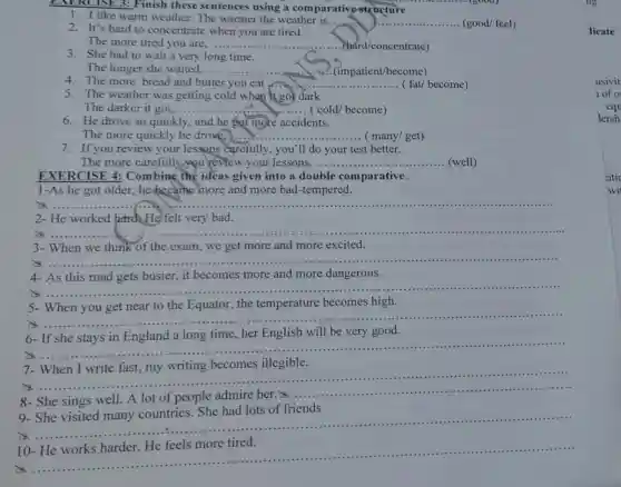EXERCISE 3:Finish these sentences using a comparativ structure
1. I like warm weather. The warmer the weather is. ... __ (good/ feel)
2. It's hard to concentrate when you are tired.
The more tired you are. __ ..(bard/concentrate)
3. She had to wait a very long time.
The longer she waited,. __ (impatient/become)
4. The more bread and butter you eat __	become)
5. The weather was getting cold when it got dark
The darker it got,.......	.... ( cold/ become) __
6. He drove so quickly , and he got more accidents.
The more quickly he drove. __ ( many/get)
7. If you review your lessons carefully, you 'll do your test better.
The more carefully you review your lessons, .... __ (well)
EXERCISE 4:Combine the ideas given into a double comparative:
1-As he got older, he became more and more bad -tempered.
x __
2- He worked bard.He felt very bad.
is
__
3- When we think of the exam, we get more and more excited.
is
__
4- As this road gets busier, it becomes more and more dangerous.
a......
__
5.
becomes high
x
__
6- If she stays in England a long time, her English will be very good.
x
__
7.
becomes illegible.
is
__
8- She sings well.A lot of people admire her.
__
9- She visited many countries. She had lots of friends
x
__
10-
x
__