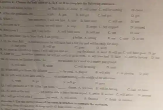 Exercise 4: Choose the best answer A. B.C ore D.to complete the fritherwing sentences.
1. I will call Mano helime I __ in This Birth. A. come B. will come C.will be coming
D. came
2. Ather she graduates.she
__
B. will get
C. had goe
D. get
A. When I __ him amonow, I will rid him. A. sma
B. have seen
C. will see
D. ice
A. As soon is it __ raining, we will leave.A. stop
B. stops C. had stopped
D. stopped
5. Whenever I __ her, I say hellon.
A. will have seen
B. will see
C. see
D. saw
6. The next time I go to New York. I am going __ 1 bullet. A. seeing
B. see
D. to see
2.By the time BUIL __ to hell tomorrow, he will have had a full day and will he ready for sleep.
A. had gone
B. will go
C. toes
D. went
A. As soon as I finish my report, I will call you and we
__ out for dinner. A.went B. will go C. will have gone A. After he __ breakfast tomorrow, he will get ready to go to work. A. will have had B. have
C. will be having
DIL. As sourt as he finishes dinner, he __
the children for a work to a nearby playground
A. will take
B. takes
C. will be taking
D. took
11. When Bill gets home, his children __ in the your A.played
B. will play
C. to playing
D. play
12. Fir will work at his desk until he __ to smother meeting in the middle of the afternoon
A. went
B.go
C. will go
D. goes
dimen. A. will have B. will be having
C. had D. have
B. I will get home it 591. After I get home. I __
D. As soon is the taxi __
we will be able to leave for the simpirt. A. arrive B.
D. arrived
B.I will go to bed.the __ my work. A. will finish
B. fintited
C. finish D. finities
of the weeks in brackets to complete the semences
On flying fling his cia lling to many ripid là huan hình car câu