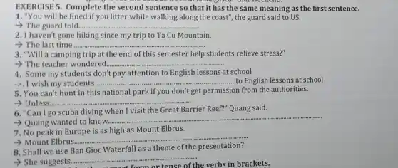 EXERCISE 5 Complete the second sentence so that it has the same meaning as the first sentence.
1. "You will be fined if you litter while walking along the coast", the guard said to US.
__
2.I haven't gone hiking since my trip to Ta Cu Mountain.
> The last time ................. __
3. "Will a camping trip at the end of this semester help students relieve stress?"
__
4, Some my students don't pay attention to English lessons at school
->.I wish my students ...................................................................... __ to English lessons at school
5. You can'thunt in this national park i f you don't get permission from the authorities.
__
6. "Can I go scuba diving when I visit the Great Barrier Reef?" Quang said.
­­­­→Quang wanted to know ...................................................................... __
7. No peak in Europe is as high as Mount Elbrus.
­­­­→ Mount Elbrus ....................
__
8. Shall we use Ban Gioc Waterfall as a theme of the presentation?
She suggests
__
ense of the verbs i brackets.