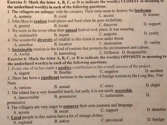 Exercise 5: Mark the letter A, B.C, or D to indicate the word(s)CLOSEST in meaning to
the underlinec I word(s) in each of the following questions.
1. The villagers are unhappy with the campers. Their tents seem to destroy the landscape.
D. feature
A. scenery
B. coral
C. access
2. John likes to explore local places and food when he goes on holiday.
D. support
A. permit
B. locate
C. discover
3. We were in the town when their annual festival took place. It was amazing.
D. yearly
A. sustainable
C. majestic
4. The wonderful diversity of wildlife in this forest is now under threat.
D. variety
A. paradise
B. location
C. destination
5. Sustainable tourism is the kind of tourism that protects the environment and culture.
A. Awful
B. Interesting
C. Different D Responsible
Exercise 6: Mark the letter A, B , C, or D to indicate the word(s)OPPOSITE in meaning to
the underlined word(s) in each of the following questions.
1. Every one of us has made a positive contribution to the overall success of the project.
D. modern
A. urgent
B. flexible
C. negative
2. There has been a significant increase in the number of foreign tourists to Ha Long Bay,Viet
Nam.
D. slight
A. various
B. annual
C. crazy
3. The island has a very beautiful beach, but sadly it is not easily accessible.
D.
A. inaccessible
B. possessive
C. sustainable
permissive
4. The villagers are very eager to conserve their own customs and language.
D. abandon
A. access
B. occur
C. support
5. Local people in this nation have a lot of strange dishes.
C. provincial
D. foreign
A. regional
B. native
