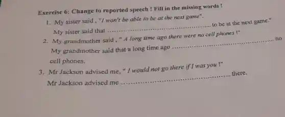 Exercise 6:Change to reported speech !Fill in the missing words!
1. My sister said ,"I won't be able to be at the next game".
My sister said that ....
__
to be at the next game."
2. My grandmother said,"A long time ago there were no cell phones!"
my grandmother said that a long time ago
__
no
cell phones.
3. Mr Jackson advised me, "I would not go there if I was you !"
Mr Jackson advised me..
__
there.