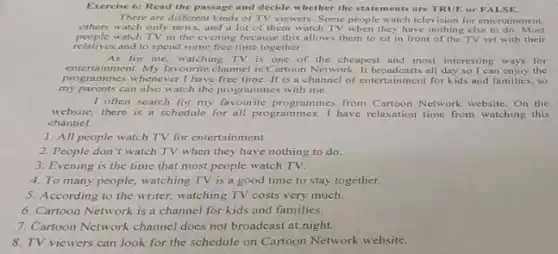 Exercise 6:Read the passage and decide w hether the statements are TRUE or FALSE.
There are different kinds of TV viewers. Some people watch television for entertainment,
others watch only news.and a lot of them watch TV when they have nothing else to do. Most
people watch TV in the evening because this allows them to sit in front of the TV set with their
relatives and to spend some free time together.
As for me, watching TV is one of the cheapest and most interesting ways for
entertainment. My favourite channe is Cartoon Network. It broadcasts all day so I can enjoy the
prograr nmes whenever I have free time. It is a channel of entertainment for kids and families, so
my parents can also watch the programmes with me.
I often search for my favourite programmes from Cartoon Network website. On the
website, there is a schedule for all programmes I have relaxation time from watching this
channel.
1. All people watch TV for entertainment.
2. People don't watch TV when they have nothing to do.
3. Evening is the time that most people watch TV.
4. To many people watching TV is a good time to stay together.
5. According to the writer.watching TV costs very much.
6. Cartoon Network is a channel for kids and families.
7. Cartoon Network channel does not broadcast at night.
8. TV viewers can look for the schedule on Cartoon Network website.