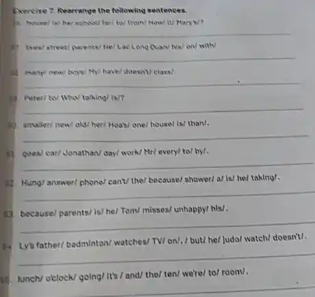 Exercise 7. Rearranye the following sentences.
3. mary new boy/ My/ have/ doesn/ class/.
19. Peteri tol Wha/ taking/ is?
12. smailer/ new/ old/ her/ Hoas/ one/ house/ is/ than/.
17. goes/ car/ Jonathan/ day/ work/ Mr/ every/ to/ by/.
82. Hung/ answer/ phone/ can/ the/ because/ shower/ al is/ hel taking/.
63. because/ parents/ is/ he/ Tom/ misses/ unhappy/ his/.
64 Ly/a father/ badminton/ watches/ TV/ on/. / but/ he/ judol watch/ doesn't/.
85. lunch/ otclock/ going/ It's / and/ the/ ten/ we'rel to/ room/.