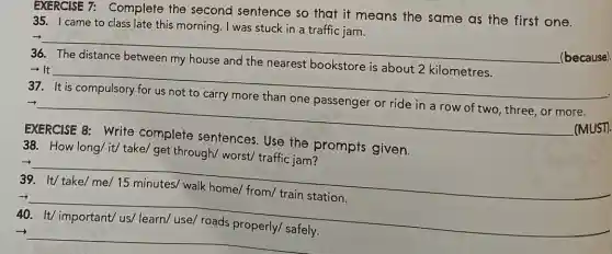 EXERCISE 7:Complete the second sentence so that it means the same as the first one.
35. I came to class late this morning. I was stuck in a traffic jam.
__
(because).
36.
- It
__
37.
__
(MUST).
the prompts given.
38. How long/it/take/ get through/worst/ traffic jam?
39. It/take/me/15 minutes/ walk home/from/ train station.
__
family