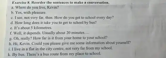 Exercise 8. Reorder the sentences to make a conversation.
a. Where do you live,Kevin?
b. Yes, with pleasure.
c. I see, not very far, then. How do you get to school every day?
d. How long does it take you to get to school by bus?
e. It's about 5 kilometres.
f. Well, it depends.Usually about 20 minutes __
g. Oh, really? How far is it from your home to your school?
h. Hi, Kevin. Could you please give me some information about yourself?
i. I live in a flat in the city centre, not very far from my school.
k. By bus. There 's a bus route from my place to school.