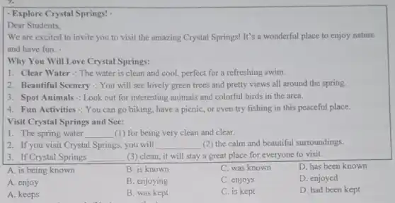 - Explore Crystal Springs!
Dear Students.
We are excited to invite you to visit the amazing Crystal Springs!It's a wonderful place to enjoy nature
and have fun.
Why You Will Love Crystal Springs:
1. Clear Water:The water is clean and cool, perfect for a refreshing swim.
2. Beautiful Scenery : You will see lovely green trees and pretty views all around the spring.
3. Spot Animals: Look out for interesting animals and colorful birds in the area.
4. Fun Activities: You can go hiking, have a picnic, or even try fishing in this peaceful place.
Visit Crystal Springs and See:
1. The spring water __ (1) for being very clean and clear.
2. If you visit Crystal Springs, you will __ (2) the calm and beautiful surroundings.
3. If Crystal Springs __ (3) clean, it will stay a great place for everyone to visit.
A. is being known
B. is known
C. was known
D. has been known
A. enjoy
B. enjoying
C. enjoys
D. enjoyed
A. keeps
B. was kept
C. is kept
D. had been kept