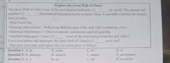 - Explore the Great Wall of China! .
The Great Wall of China is one of the most famous landmarks (1) __ the world! This ancient wall
stretches (1) __ thousands of kilometers across northern China. It was built to protect the country
from invaders
- What You'll See:
- Stunning wall sections : Walk along different parts of the wall with breathtaking views.
- Historical watchtowers D:Discover ancient watchtowers used for guarding.
- Beautiful landscapes =; Enjoy(2) __ views of the surrounding mountains and valleys.
__
- Plan your visit today and explore this incredible piece of history!
Question 1: A. at
B. under
C. on
D. in
Question 2: A. amazing
B. amazed
C. amaze
D. amazement
Question 3: A. a
B. an
C. the
D. no article