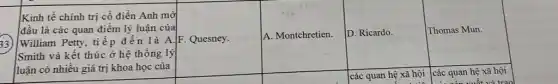 F. Quesney.
A. Montchretien.
D. Ricardo.
Thomas Mun.
33)
Kinh tế chính trị cổ điển Anh mở
đầu là các quan điểm lý luận của
William Petty, tiếp đến là A
Smith và kết thúc ở hệ thống lý
luận có nhiều giá trị khoa học của
square 
square 
các quan hệ xã hội
...
các quan hệ xã hội