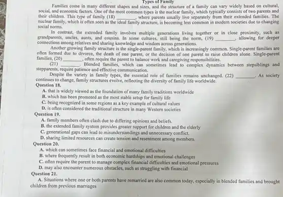 Families come in many different shapes and sizes, and the structure of a family can vary widely based on cultural,
Types of Family
social, and economic factors.One of the most common types is the nuclear family, which typically consists of two parents and
their children. This type of family (18)
nuclear family, which is often seen as the
__ , where parents usually live separately from their extended families The
ideal family structure, is becoming less common in modern societies due to changing
social norms.
In contrast, the extended family involves multiple generations living together or in close proximity, such as
grandparents, uncles, aunts, and cousins. In some cultures.still being the norm, (19) __ allowing for deeper
connections among relatives and sharing knowledge and wisdom across generations.
Another growing family structure is the single-parent family, which is increasingly common. Single-parent families are
often formed due to divorce, the death of one parent, or the decision of one parent to raise children alone. Single-parent
families, (20) __ , often require the parent to balance work and caregiving responsibilities.
(21) __ . Blended families, which can sometimes lead to complex dynamics between stepsiblings and
stepparents, require patience and effective communication.
Despite the variety in family types, the essential role of families remains unchanged. (22) __ As society
continues to change, family structures evolve, reflecting the diversity of family life worldwide.
Question 18.
A. that is widely viewed as the foundation of many family traditions worldwide
B. which has been promoted as the most stable setup for family life
C. being recognized in some regions as a key example of cultural values
D. is often considered the traditional structure in many Western societies
Question 19.
A. family members often clash due to differing opinions and beliefs.
B. the extended family system provides greater support for children and the elderly
C. generational gaps can lead to misunderstandings and unnecessary conflict.
D. sharing limited resources can create tension and resentment among members.
Question 20.
A. which can sometimes face financial and emotional difficulties
B. where frequently result in both economic hardships and emotional challenges
C. often require the parent to manage complex financial difficulties and emotional pressures
D. may also encounter numerous obstacles, such as struggling with financial
Question 21.
A. Situations where one or both parents have remarried are also common today.especially in blended families and brought
children from previous marriages