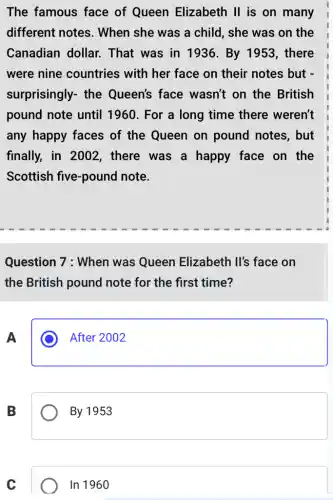 The famous face of Queen Elizabeth II is on many
different notes . When she was a child, she was on the
Canadian dollar.That was in 11936. By 1953 , there
were nine countries with her face on their notes but -
surprisingly- the Queen's face wasn't on the British
pound note until 1960. For a long time there weren't
any happy faces of the Queen on pound notes, but
finally, in 2002 . there was a happy face on the
Scottish five-pound note.
Question 7 : When was Queen Elizabeth Il's face on
the British pound note for the first time?
A
After 2002
B
By 1953