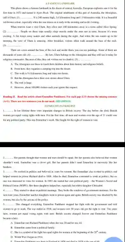 A FAMOUS LANDMA RK
This photo shows a famous landmark in the desert of central Australia European explorers saw it for the
first time in 1873 and named it Ayers Rock.The original inhabitants of this part of Australia, the Aborigines,
call it Uluru. (1) __ It is 348 metres high, 3.6 kilometres long and 1.kilometres wide It is a beautiful
red-brown colour, especially when the sun shines on it early in the morning and in the evening.
When tourists want o visit Uluru, they often start 440 kilometres away in a town called Alice Spring.
(2) __ People on these trips usually sleep outside under the stars not in tents because it's more
exciting. A fire keeps away snakes and other animals during the night. And when the sun comes up in the
morning, the view of Uluru is amazing.After breakfast . visitors often walk around the base of the rock
(3) __
There are caves around the base of the rock and inside them, you can see paintings . Some of them are
thousands of years old. (4) ...... .... By law, Uluru belongs to the Aborigines and they still use it today for __
religious ceremonies.Because of this.they ask visitors not to climb it.(5) ..... __
A. The Aborigines use these to teach their children about their history and religious beliefs.
B. From here.they organize a camping trip into the desert.
C. This walk is 9.4 kilometres long and takes two hours.
D. But the Aborigines have their own stories about Uluru.
E. The rock is huge.
F. However,about 100.000 visitors each year ignore this request.
Reading II.Read the article about Emmeline Pankhurst. For each gap (1-5) choose the missing sentence
(A-G). There are two sentences you do not need. (HE ADINGS)
EMMELINE PANKHURST
__ In her lifetime there were important changes in British society The day before she died.British
women got equal voting rights with men. For the first time, all men and women over the age of 21 could vote
for any political party. This was Emmeline's work. She fought for the right of women to vote.
__ Her parents thought that women and men should be equal But her parents also believed that women
shouldn't work.Emmeline was a clever girl. But her parents didn't send Emmeline to university like her
brothers.
__ He worked in politics and believed in votes for women. But Emmeline also worked in politics and
helped women in prison. Richard died in 1898 After he died.Emmeline continued to work in politics , but no
one was interested in votes for women In 1903 she started her own political party - the Women's Social and
Political Union (WSPU). Her three daughters helped her , especially her eldest daughter Christabel.
__ They started to shout at political meetings. They broke the windows of government ministers.For the
next nine years,Emmeline and her daughters went to prison again and again British society was shocked by the
women, but also by the actions of the police.
__ This changed everything.Emmeline Pankhurst stopped her fight with the government and told
women to go to work. The war ended in 1918 and women over 30 years old got the right to vote.Ten years
later, women got equal voting rights with men.British society changed forever and Emmeline Pankhurst
became a hero.
A. Emmeline met Richard Pankhurst when she was 20 and he was 44.
B. Emmeline came from a political family.
C. She is a symbol of the fight for equal rights for women at the beginning of the 20^th century.
D. World War I began in 1914.
F. Emmeline